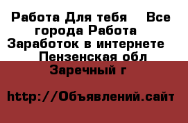 Работа Для тебя  - Все города Работа » Заработок в интернете   . Пензенская обл.,Заречный г.